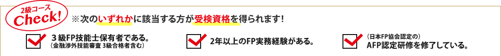2級コースCheck!※次のいずれかに該当する方が受検資格を得られます!3級FP技能士保有者である。(金融渉外技能審査 3級合格者含む)、2年以上のFP実務経験がある。、(日本FP協会認定の)AFP認定研修を修了している。