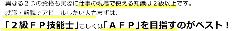異なる２つの資格も実際に仕事の現場で使える知識は２級以上です。就職・転職でアピールしたい人もまずは、「２級ＦＰ技能士」もしくは「ＡＦＰ」を目指すのがベスト！