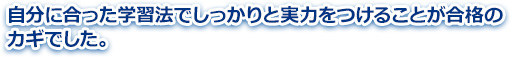 自分に合った学習法でしっかりと実力をつけることが合格のカギでした。