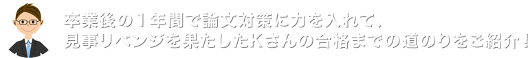 卒業後の1年間で論文対策に力を入れて、見事リベンジを果たしたKさんの合格までの道のりをご紹介!